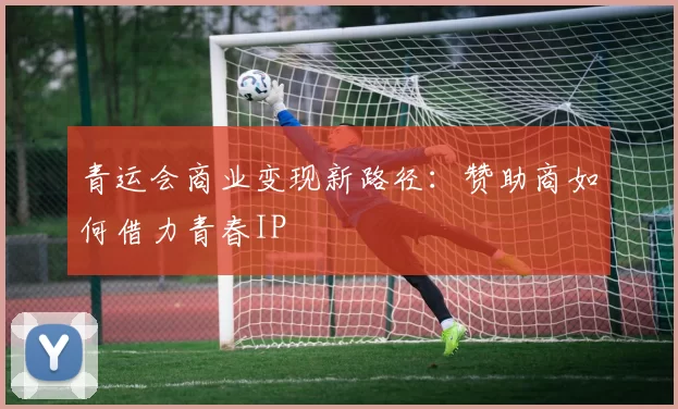 青运会商业变现新路径：赞助商如何借力青春IP