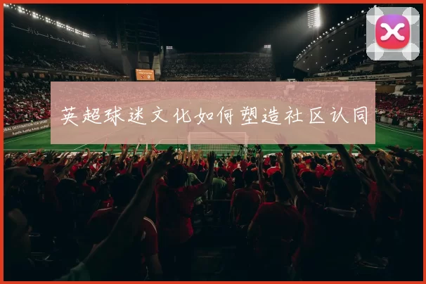 英超球迷文化如何塑造社区认同
