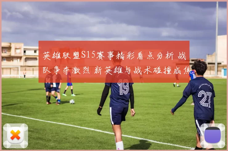 英雄联盟S15赛事精彩看点分析 战队争夺激烈 新英雄与战术碰撞成焦点