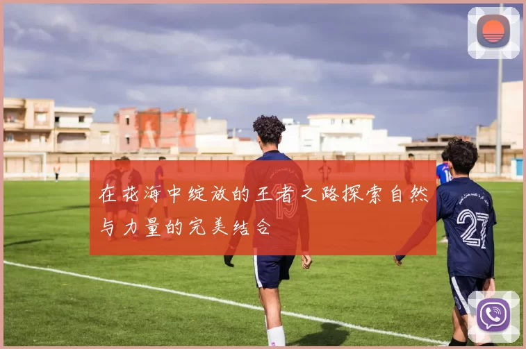 在花海中绽放的王者之路探索自然与力量的完美结合