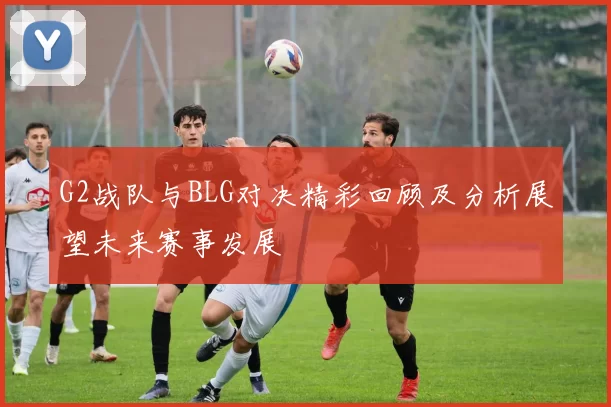 G2战队与BLG对决精彩回顾及分析展望未来赛事发展