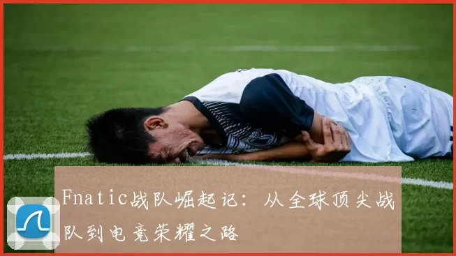 Fnatic战队崛起记：从全球顶尖战队到电竞荣耀之路