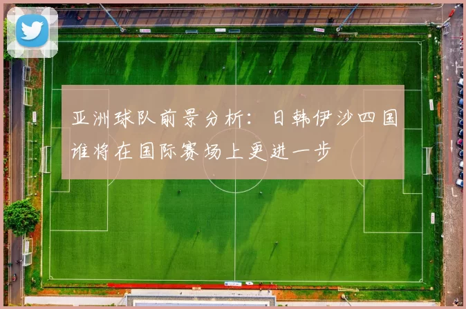 亚洲球队前景分析：日韩伊沙四国谁将在国际赛场上更进一步