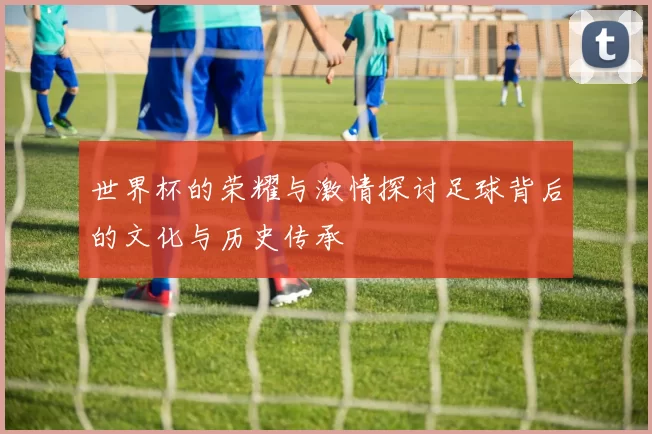 世界杯的荣耀与激情探讨足球背后的文化与历史传承