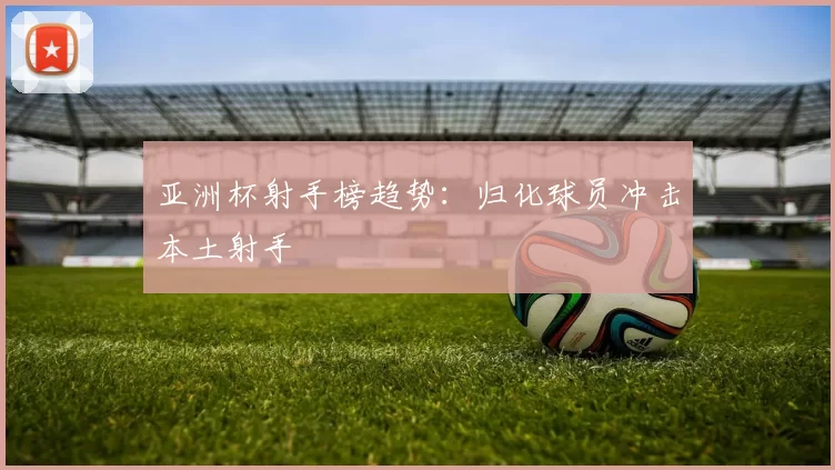 亚洲杯射手榜趋势：归化球员冲击本土射手