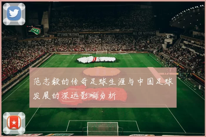 范志毅的传奇足球生涯与中国足球发展的深远影响分析