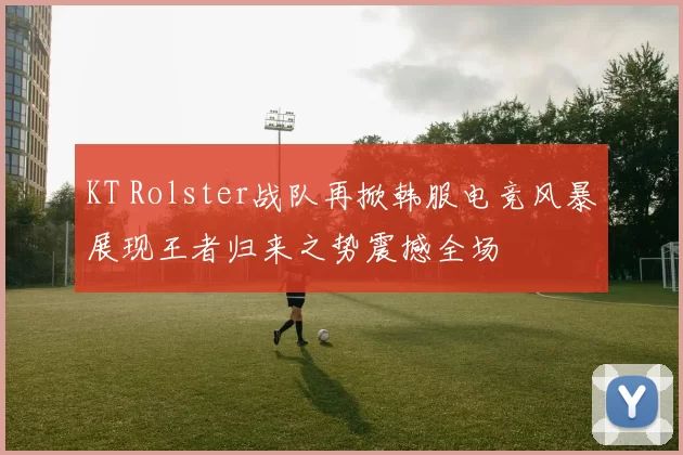KT Rolster战队再掀韩服电竞风暴展现王者归来之势震撼全场