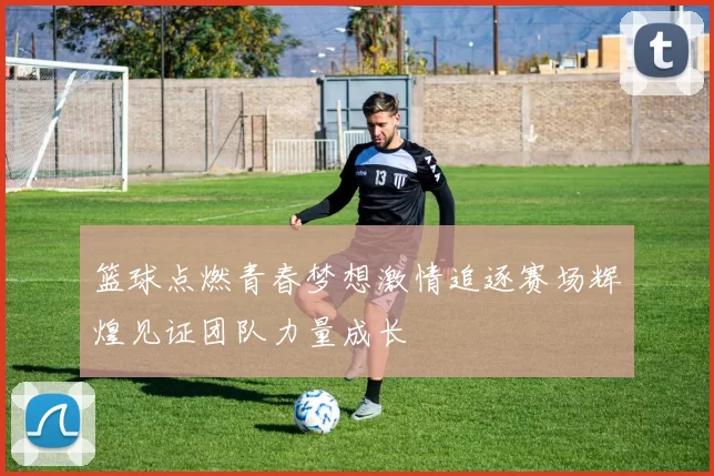 篮球点燃青春梦想激情追逐赛场辉煌见证团队力量成长