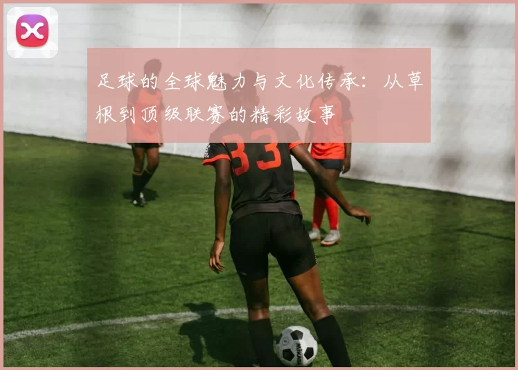 足球的全球魅力与文化传承：从草根到顶级联赛的精彩故事